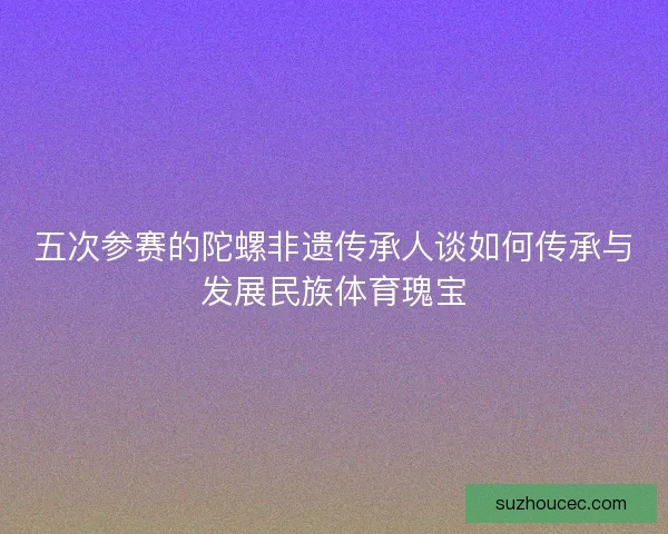 五次参赛的陀螺非遗传承人谈如何传承与发展民族体育瑰宝